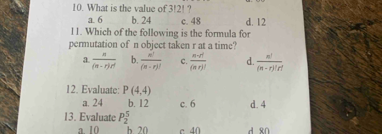 What is the value of 3!2! ?
a. 6 b. 24 c. 48 d. 12
11. Which of the following is the formula for
permutation of n object taken r at a time?
a.  n/(n-r)r!  b.  n!/(n-r)!  c.  (n-r!)/(nr)!  d.  n!/(n-r)!r! 
12. Evaluate: P(4,4)
a. 24 b. 12 c. 6 d. 4
13. Evaluate P_2^5
a. 10 b 20 c 40 d 80