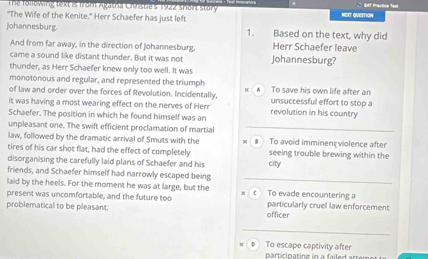 Succers - Test Innovators × SAT Practice Test
The following text is from Agatha Christie's 1922 short story
“The Wife of the Kenite.” Herr Schaefer has just left NEXT QUESTION
Johannesburg. 1. Based on the text, why did
And from far away, in the direction of Johannesburg, Herr Schaefer leave
came a sound like distant thunder. But it was not Johannesburg?
thunder, as Herr Schaefer knew only too well. It was
monotonous and regular, and represented the triumph A To save his own life after an
of law and order over the forces of Revolution. Incidentally, unsuccessful effort to stop a
it was having a most wearing effect on the nerves of Herr revolution in his country
Schaefer. The position in which he found himself was an
unpleasant one. The swift efficient proclamation of martial
law, followed by the dramatic arrival of Smuts with the в To avoid imminent violence after
tires of his car shot flat, had the effect of completely seeing trouble brewing within the
disorganising the carefully laid plans of Schaefer and his city
friends, and Schaefer himself had narrowly escaped being
laid by the heels. For the moment he was at large, but the x c To evade encountering a
present was uncomfortable, and the future too particularly cruel law enforcement
problematical to be pleasant: officer
× D To escape captivity after
participating in a failed attemn