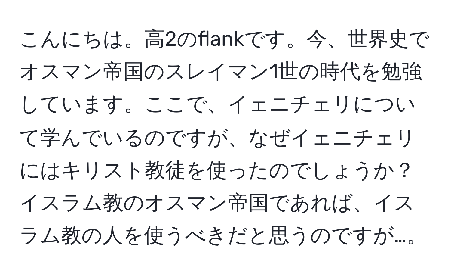 こんにちは。高2のflankです。今、世界史でオスマン帝国のスレイマン1世の時代を勉強しています。ここで、イェニチェリについて学んでいるのですが、なぜイェニチェリにはキリスト教徒を使ったのでしょうか？イスラム教のオスマン帝国であれば、イスラム教の人を使うべきだと思うのですが…。