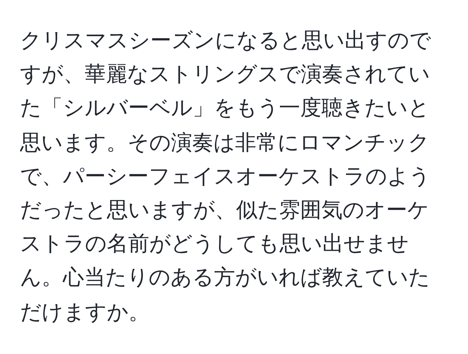 クリスマスシーズンになると思い出すのですが、華麗なストリングスで演奏されていた「シルバーベル」をもう一度聴きたいと思います。その演奏は非常にロマンチックで、パーシーフェイスオーケストラのようだったと思いますが、似た雰囲気のオーケストラの名前がどうしても思い出せません。心当たりのある方がいれば教えていただけますか。