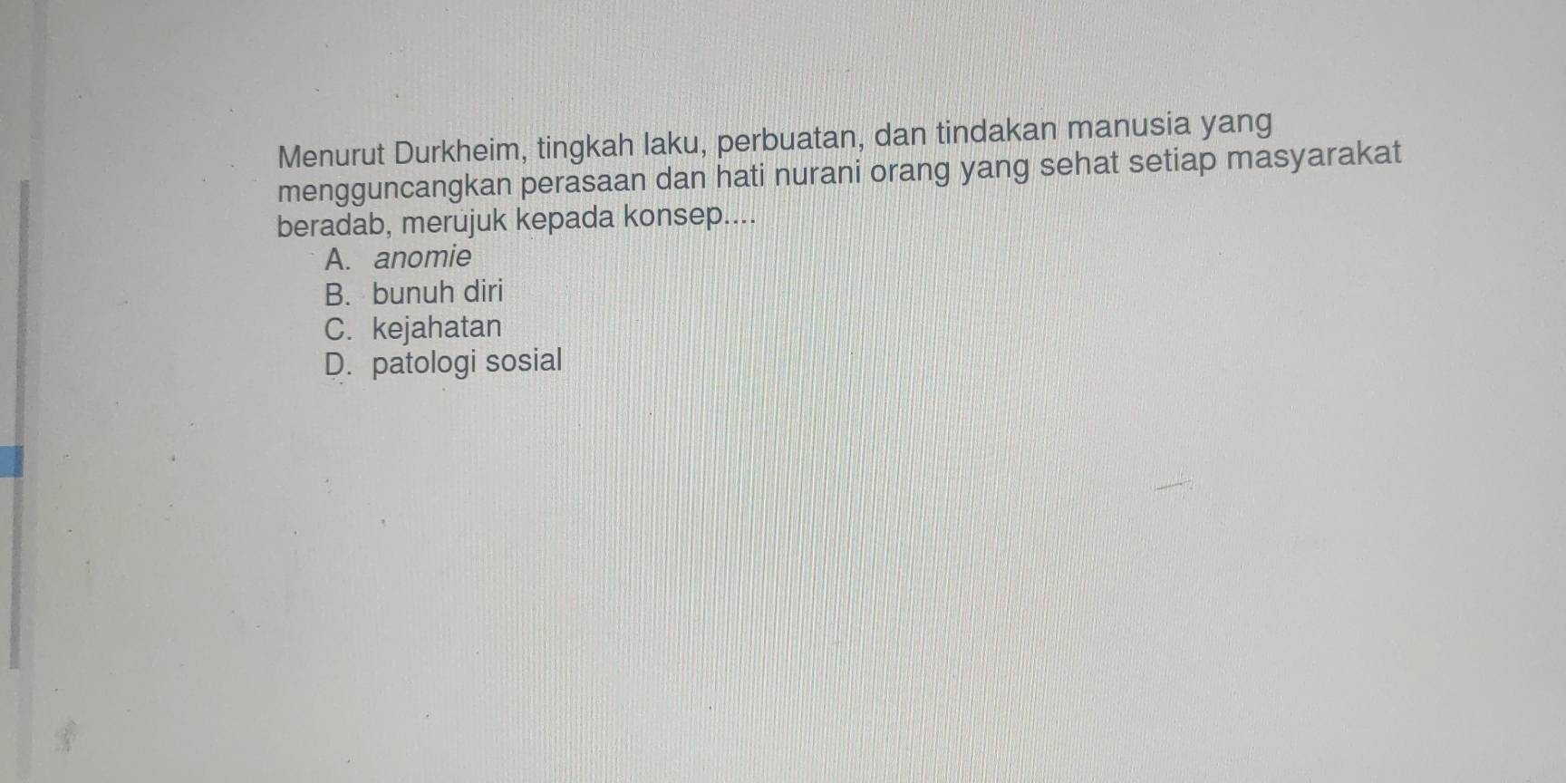 Menurut Durkheim, tingkah laku, perbuatan, dan tindakan manusia yang
mengguncangkan perasaan dan hati nurani orang yang sehat setiap masyarakat
beradab, merujuk kepada konsep....
A. anomie
B. bunuh diri
C. kejahatan
D. patologi sosial