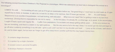 mosologue? The following excerpt from Anton Chekhov's The Proposal is a monologue. Which two staterents can best help to distinguish this excerpt as a
LOMCV. It's cold . . . I'm trembiling all over, just as if I'd got an exarination bellore me. The great thing is, I must have my mind made up. lf I give
mysell time to think, to hesitate, to talk a loll, to look for an ideal, or for real love, then I'll never get married.. fr! .. It's cold! Natalyie
Stepanovna is an excollent housekeeper, not bad-looking, well-educated. .. What more do I want? But I'm getting a nose in my ears from
excitement. [Drinks] And it's impossible for me not to marry. . . In the first place, I'm already 35 —a critical age, so to speak. In the second place
I ought tolead a quiet and regular life . . I suffer from palpitations, I'm excitable and always getting awfully upset. . . At this very moment my
lips are trerebling, and there's a twitch in my right eyebrow .... But the very worst of all is the way I sleep. I no sooner get into bed and begin to
go off when suddenly soreething in my left side--gives a pull, and I can feel it in my shoulfer and head . . I jump up like a lurunic, walk about a
bit, and le down again, but as soon as I begin to get off to sleep there's another pul! And this may happen teenty times.
It conlans stage directions.
It is spoken by a single charactes
It reveals Lomov's personal thoughts
I develops Natalya's character