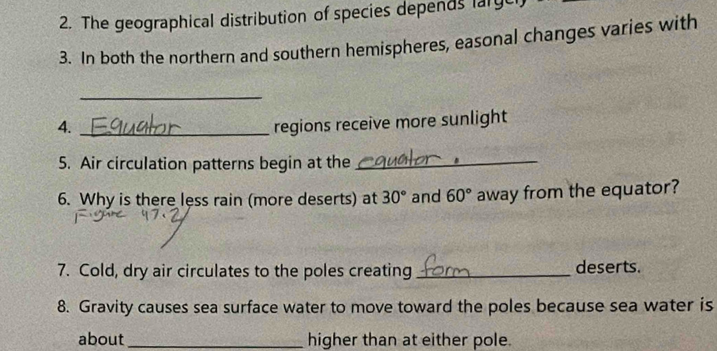 The geographical distribution of species depends large 
3. In both the northern and southern hemispheres, easonal changes varies with 
_ 
4._ 
regions receive more sunlight 
5. Air circulation patterns begin at the_ 
6. Why is there less rain (more deserts) at 30° and 60° away from the equator? 
7. Cold, dry air circulates to the poles creating _deserts. 
8. Gravity causes sea surface water to move toward the poles because sea water is 
about _higher than at either pole.