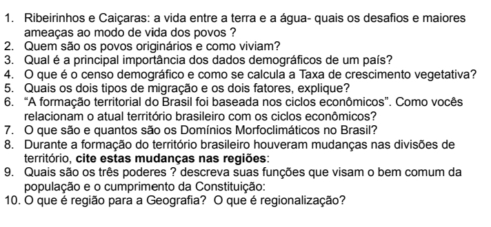 Ribeirinhos e Caiçaras: a vida entre a terra e a água- quais os desafios e maiores 
ameaças ao modo de vida dos povos ? 
2. Quem são os povos originários e como viviam? 
3. Qual é a principal importância dos dados demográficos de um país? 
4. O que é o censo demográfico e como se calcula a Taxa de crescimento vegetativa? 
5. Quais os dois tipos de migração e os dois fatores, explique? 
6. “A formação territorial do Brasil foi baseada nos ciclos econômicos”. Como vocês 
relacionam o atual território brasileiro com os ciclos econômicos? 
7. O que são e quantos são os Domínios Morfoclimáticos no Brasil? 
8. Durante a formação do território brasileiro houveram mudanças nas divisões de 
território, cite estas mudanças nas regiões: 
9. Quais são os três poderes ? descreva suas funções que visam o bem comum da 
população e o cumprimento da Constituição: 
10. O que é região para a Geografia? O que é regionalização?