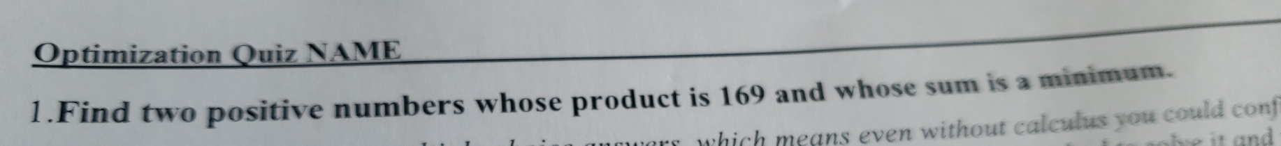 Optimization Quiz NAME 
1.Find two positive numbers whose product is 169 and whose sum is a minimum. 
which means even without calculus you could conf 
it a nd