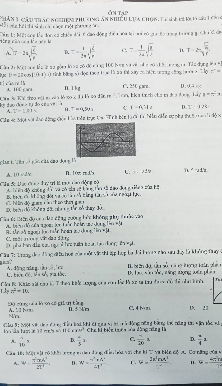 Ôn tập
PHÀN I. CÂU TRÁC NGHIỆM PHƯƠNG ÁN NHIÊU LƯA CHQN. Thí sinh trả lời từ câu 1 đến c
Mỗi câu hỏi thí sinh chỉ chọn một phương án.
Câu 1: Một con lắc đơn có chiều dài l dao động điều hòa tại nơi có gia tốc trọng trường g. Chu kì dao
riêng của con lắc này là
A. T=2π sqrt(frac ell )g. T= 1/2π  sqrt(frac ell )g. C. T= 1/2π  sqrt(frac g)ell . D. T=2π sqrt(frac g)ell .
B.
Câu 2: Một con lắc lò xo gồm lò xo có độ cứng 100 N/m và vật nhỏ có khối lượng m. Tác dụng lên vậ
lực F=20cos (10π t) (t tính bằng s) dọc theo trục lò xo thì xảy ra hiện tượng cộng hưởng. Lấy π^2=
trị của m là D. 0,4 kg.
A. 100 gam. B. 1 kg
C. 250 gam.
Câu 3: Khi freo vật m vào lò xo k thì lò xo dãn ra 2,5 cm, kích thích cho m dao động. Lấy g=π^2m
kỳ dao động tự do của vật là
C.
A. T=1,00s. B. T=0,50s. T=0,31s.
D. T=0,28s.
Câu 4: Một vật dao dộng điều hòa trên trục Ox. Hình bên là đồ thị biểu diễn sự phụ thuộc của li dhat QX
gian t. Tần số góc của dao dộng là
A. 10 rad/s. B. 10π rad/s. C. 5π rad/s. D. 5 rad/s.
Câu 5: Dao động duy trì là một dao động có
A. biên độ không đổi và có tần số bằng tần số dao động riêng của hệ.
B. biên độ không đổi và có tần số bằng tần số của ngoại lực.
C. biên độ giảm dần theo thời gian.
D. biên độ không đổi nhưng tần số thay đổi.
Câu 6: Biên độ của dao động cưỡng bức không phụ thuộc vào
A. biên độ của ngoại lực tuần hoàn tác dụng lên vật.
B. tần số ngoại lực tuần hoàn tác dụng lên vật.
C. môi trường vật dao động.
D. pha ban đầu của ngoại lực tuần hoàn tác dụng lên vật.
Câu 7: Trong dao động điều hoà của một vật thì tập hợp ba đại lượng nào sau đây là không thay ở
gian?
A. động năng, tần số, lực. B. biên độ, tần số, năng lượng toàn phần
C. biên độ, tần số, gia tốc.  D. lực, vận tốc, năng lượng toàn phần.
Câu 8: Khảo sát chu kì T theo khối lượng của con lắc lò xo ta thu được đồ thị như hình. T (s)
Lấy π^2=10.
2
Độ cứng của lò xo có giá trị bằng
A. 10 N/m. B. 5 N/m. C. 4 N/m. D. 20
N/m.
Câu 9: Một vật dao động điều hoà khi đi qua vị trí mà động năng bằng thế năng thì vận tốc và
lớn lần lượt là 10 cm/s và 100cm/s^2 *. Chu kì biến thiên của động năng là
D.
A.  π /10 s.  π /5 s.  π /20 s.  π /4 s.
B.
C.
Câu 10: Một vật có khối lượng m dao động điều hòa với chu kì T và biên độ A. Cơ năng của và
A. W= π^2mA^2/2T^2 . B. W= π^2mA^2/4T^2 . C. W= 2π^2mA^2/T^2 . D. W= 4π^2m/T^2 