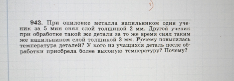 При оπиловке металла напильником один уче- 
ник за 5 мин снял слой толшиной 2 мм. Другой ученик 
πри обрабоτке такой е деτали за τо же время снялτаким 
же напильником слой τолшиной 3 мм. Γочему повысилась 
τемпература деталей? У кого из учашихся деталь πосле об- 
работки приобрела более высокую темлературу? Почему?