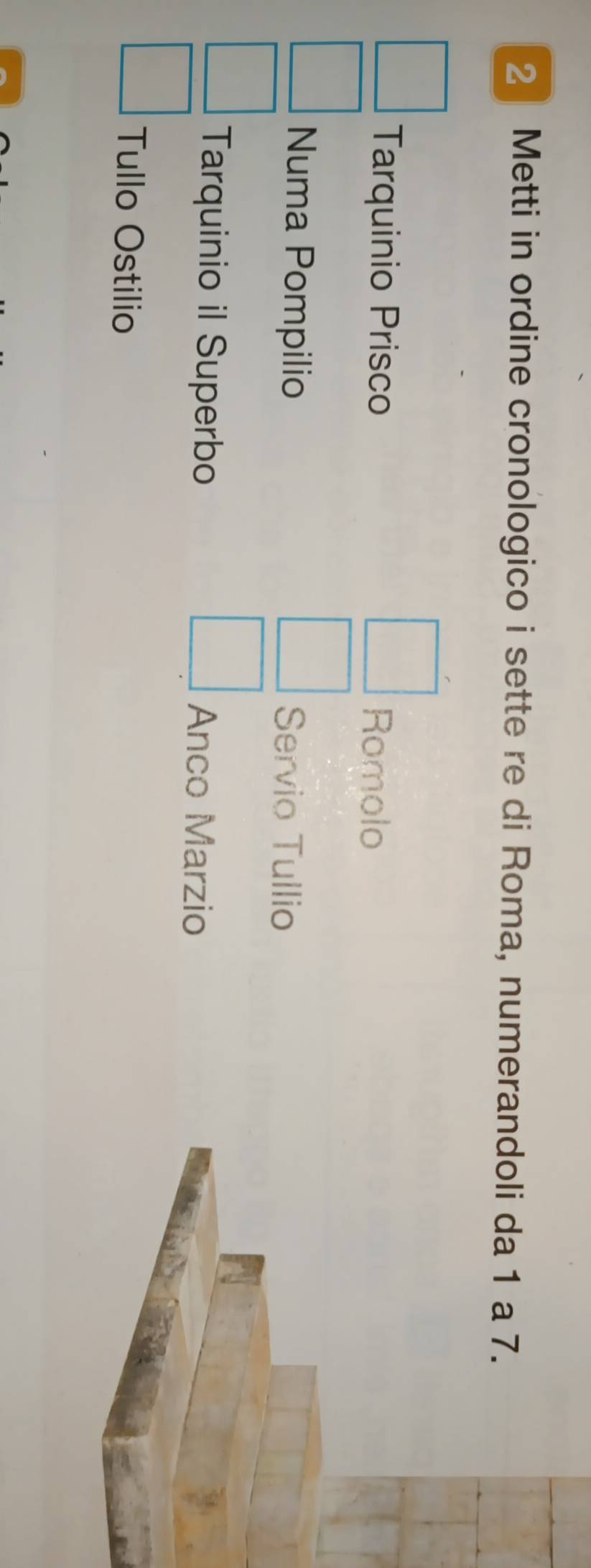 Metti in ordine cronologico i sette re di Roma, numerandoli da 1 a 7. 
Tarquinio Prisco Romolo 
Numa Pompilio Servio Tullio 
Tarquinio il Superbo Anco Marzio 
Tullo Ostilio