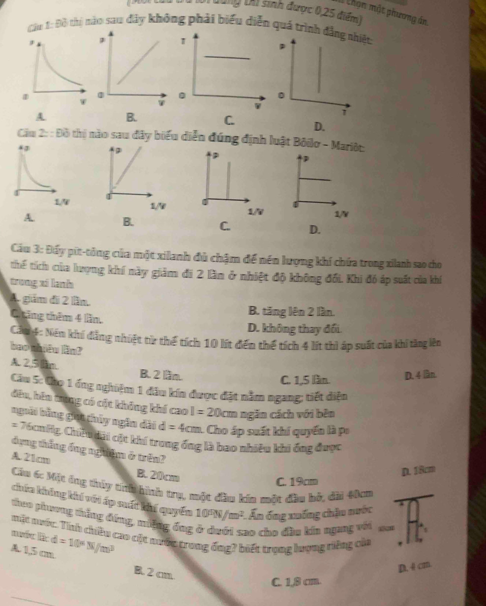 Đi dùng ca sinh được 0,25 điểm)
Chọn một phương án
Cầu 1: Đồ thị nào sau đây không phải biểu diễn quá trình đẳng nhiệt:
A
B.
C.
D.
Cầu 2: : Đồ thị nào sau đây biểu diễn đúng định luật Bôilo - Mariôt:
D
A.
1/V
C.
D.
Cầu 3: Đấy pit-tỏng của một xilanh đủ chậm đế nền lượng khí chứa trong xianh sao cho
thể tích của lượng khí này giảm đi 2 lần ở nhiệt độ không đổi. Khi đó áp suất của khí
trong xi lanh
A. giăm đi 2 lầm.
C ăng thêm 4 lầm
B. tăng lên 2 lần.
D. không thay đổi.
Căm 4: Nềm khí đẳng nhiệt từ thể tích 10 lít đến thể tích 4 lít thì áp suất của khí tăng lên
bao nhêu lầm?
A. 2,5 lam. B. 2 lầm.
C. 1,5 lần. D. 4 lầàn.
Cầu 5: Cho 1 ống nghiệm 1 đầu kín được đặt nằm ngang; tiết diện
đều, hên trong có cột không khí cao I=20cm ngăn cách với bên
ngoài bằng giọi thủy ngân dài d=4cm 1. Cho áp suất khí quyển là pr
= 76cmHg, Chiều dài cột khí trong ống là bao nhiêu khi ống được
dụng thẳng ống nghiệm ở trên?
A. 21cm
B. 20cm
D. 18cm
C. 19cm
Cầu 6: Một ông thủy tính hình trụ, một đầu kín một đầu hỏ, dài 40cm
chứa không khí với áp suất khí quyển 10^5N/m^2 :. Ấn ống xuống chậu nước
theo phương thắng đứng, miệng ống
mặt nuớc: Tính chiều cao cột nước trong ống? biết trọng lượng riếng của
nuốc lc
ao cho đầu kín ngang với
A. 1,5 cm d=10^4W/m^3
B. 2 cm
D. 4 cm.
C. 1,8 cm.