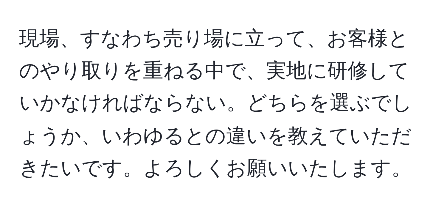 現場、すなわち売り場に立って、お客様とのやり取りを重ねる中で、実地に研修していかなければならない。どちらを選ぶでしょうか、いわゆるとの違いを教えていただきたいです。よろしくお願いいたします。