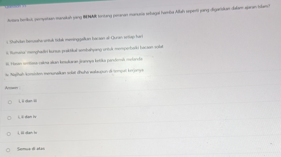 0estion 35
Antara berikut, pernyataan manakah yang BENAR tentang peranan manusia sebagai hamba Allah seperti yang digariskan dalam ajaran Islam?
i. Shahdan berusaha untuk tidak meninggalkan bacaan al-Quran setiap hari
ii. Rumaisa' menghadiri kursus praktikal sembahyang untuk memperbaiki bacaan solat
iii. Hasan sentiasa cakna akan kesukaran jirannya ketika pandemik melanda
iv. Najihah konsisten menunaikan solat dhuha walaupun di tempat kerjanya
Answer :
i, ii dan ii
i, ii dan iv
i, iii dan iv
Semua di atas