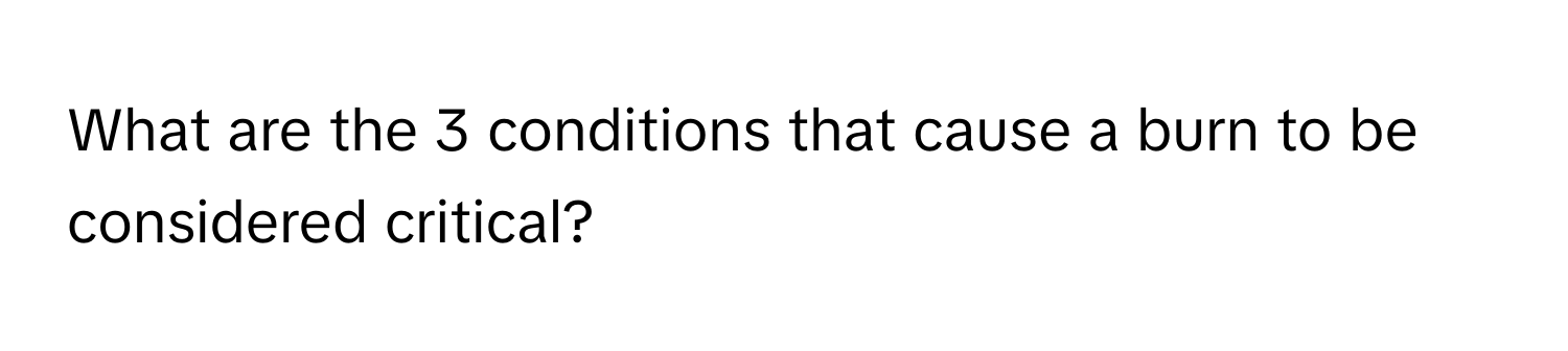 What are the 3 conditions that cause a burn to be considered critical?