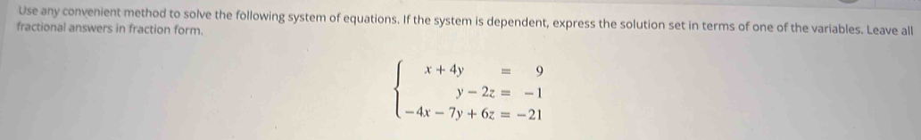 Use any convenient method to solve the following system of equations. If the system is dependent, express the solution set in terms of one of the variables. Leave all 
fractional answers in fraction form.
beginarrayl x+4y=9 y-2z=-1 -4x-7y+6z=-21endarray.