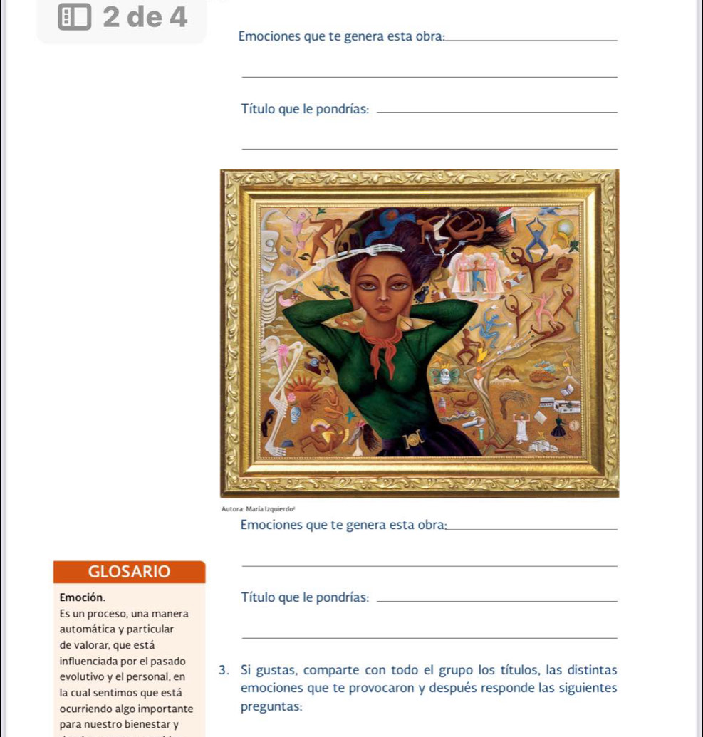 de 4 
Emociones que te genera esta obra:_ 
_ 
Título que le pondrías:_ 
_ 
Autora: María Izquierdo¹ 
Emociones que te genera esta obra;_ 
GLOSARIO 
_ 
Emoción. Título que le pondrías:_ 
Es un proceso, una manera 
_ 
automática y particular 
de valorar, que está 
influenciada por el pasado 3. Si gustas, comparte con todo el grupo los títulos, las distintas 
evolutivo y el personal, en 
la cual sentimos que está emociones que te provocaron y después responde las siguientes 
ocurriendo algo importante preguntas: 
para nuestro bienestar y