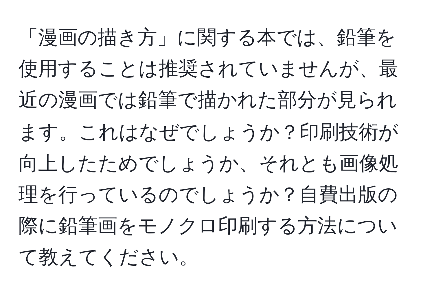 「漫画の描き方」に関する本では、鉛筆を使用することは推奨されていませんが、最近の漫画では鉛筆で描かれた部分が見られます。これはなぜでしょうか？印刷技術が向上したためでしょうか、それとも画像処理を行っているのでしょうか？自費出版の際に鉛筆画をモノクロ印刷する方法について教えてください。