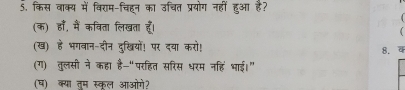 किस वाक्य में विराम-चिहन का उचित प्रयोग नहीं हुआ है? 
(क) हाँ, मैं कविता लिखता हूँ। 
 
(ख) हे भगवान-दीन दुखियों! पर दया करो! 8. 4 
(ग) तुलसी ने कहा है-“परहित सरिस धरम नहिं भाई।” 
(ष) क्या तूम स्कल आओगे?