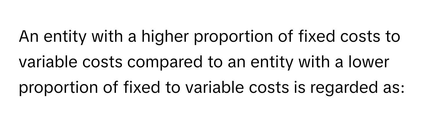 An entity with a higher proportion of fixed costs to variable costs compared to an entity with a lower proportion of fixed to variable costs is regarded as: