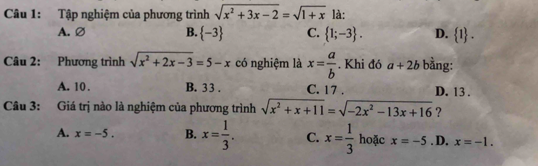 Tập nghiệm của phương trình sqrt(x^2+3x-2)=sqrt(1+x) là:
A. Ø B.  -3 C.  1;-3. D.  1. 
Câu 2: Phương trình sqrt(x^2+2x-3)=5-x có nghiệm là x= a/b . Khi đó a+2b bằng:
A. 10. B. 33. C. 17. D. 13.
Câu 3: Giá trị nào là nghiệm của phương trình sqrt(x^2+x+11)=sqrt(-2x^2-13x+16) ?
A. x=-5.
C.
B. x= 1/3 . x= 1/3  hoặc x=-5 .D. x=-1.