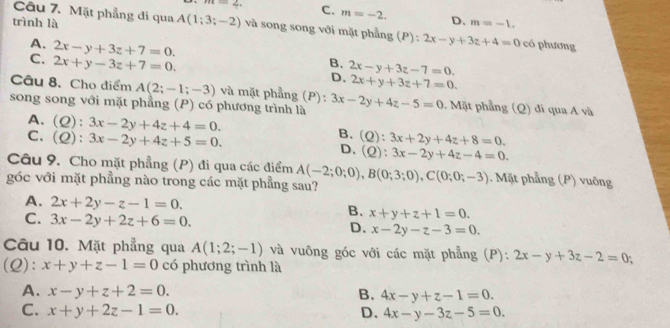 m=2. C. m=-2. D.
trình là m=-1.
Câu 7. Mặt phẳng đi qua A(1;3;-2) và song song với mặt phẳng (P): 2x-y+3z+4=0 có phương
A.
C. 2x-y+3z+7=0.
2x+y-3z+7=0.
B、 2x-y+3z-7=0.
D. 2x+y+3z+7=0.
Câu 8, Cho điểm A(2;-1;-3) và mặt phẳng (P):
song song với mặt phẳng (P) có phương trình là 3x-2y+4z-5=0. Mặt phẳng (Q) đi qua A và
A. (Q):3x-2y+4z+4=0. (Q):3x+2y+4z+8=0.
B.
C. (Q):3x-2y+4z+5=0. (Q):3x-2y+4z-4=0.
D.
Câu 9. Cho mặt phẳng (P) đi qua các điểm A(-2;0;0),B(0;3;0),C(0;0;-3). Mặt phẳng (P) vuông
góc với mặt phẳng nào trong các mặt phẳng sau?
A. 2x+2y-z-1=0.
C. 3x-2y+2z+6=0.
B. x+y+z+1=0.
D. x-2y-z-3=0.
Câu 10. Mặt phẳng qua A(1;2;-1) và vuông góc với các mặt phẳng (P): 2x-y+3z-2=0;
(Q): x+y+z-1=0 có phương trình là
A. x-y+z+2=0. B. 4x-y+z-1=0.
C. x+y+2z-1=0. D. 4x-y-3z-5=0.