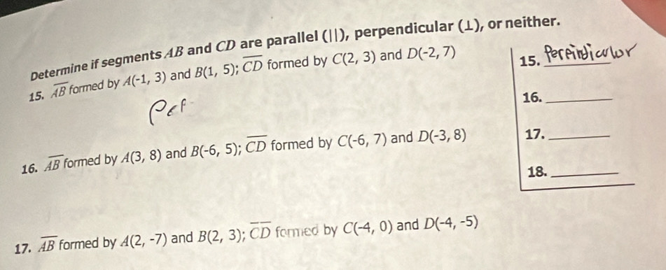 Determine if segments AB and CD are parallel (||), perpendicular (L), or neither. 
15. overline AB formed by A(-1,3) and B(1,5); overline CD formed by C(2,3)
and D(-2,7) 15. 
16._ 
16. overline AB formed by A(3,8) and B(-6,5); overline CD formed by C(-6,7) and D(-3,8)
17._ 
18._ 
17. overline AB formed by A(2,-7) and B(2,3); overline CD formed by C(-4,0) and D(-4,-5)