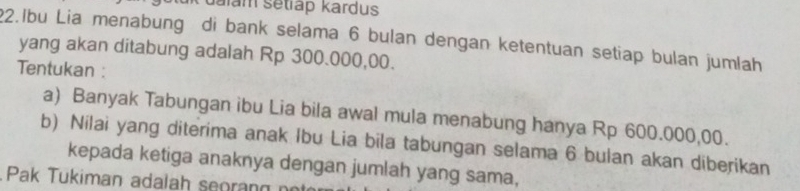 dalam setiap kardus 
22.Ibu Lia menabung di bank selama 6 bulan dengan ketentuan setiap bulan jumlah 
yang akan ditabung adalah Rp 300.000,00. 
Tentukan : 
a) Banyak Tabungan ibu Lia bila awal mula menabung hanya Rp 600.000,00. 
b) Nilai yang diterima anak Ibu Lia bila tabungan selama 6 bulan akan diberikan 
kepada ketiga anaknya dengan jumlah yang sama, 
Pak Tukiman adalah seoran