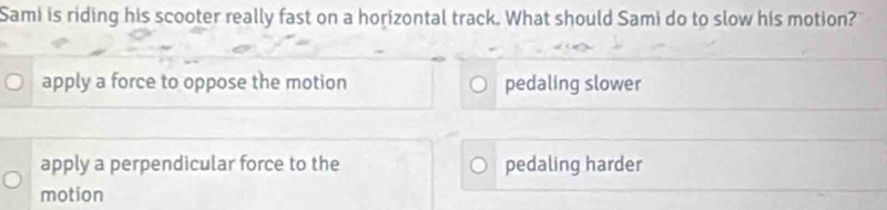 Sami is riding his scooter really fast on a horizontal track. What should Sami do to slow his motion?
apply a force to oppose the motion pedaling slower
apply a perpendicular force to the pedaling harder
motion