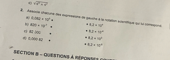 d) sqrt(4^8* 4^2)
2. Associe chacune des expressions de gauche à la notation scientifique qui lui correspond. a) 0.082* 10^5
b) 820* 10^(-7) 8.2* 10^4
8.2* 10^(-4)
c) 82 000 8.2* 10^3
d) 0,000 82 8.2* 10^(-5)
SECTION B - QUESTIONS à RÉpOnses C