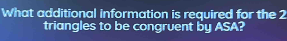 What additional information is required for the 2
triangles to be congruent by ASA?