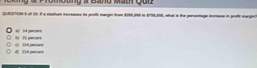 Icking & Promoting a Band Math Quiz
QUESTION 5 of 19: If a stadium increases its profit margin from $350,000 to $750,000, what is the percentage increase in profit margin?
a() 14 percent
b) 21 pencerd
c) 114 pensemt
d) 214 percent