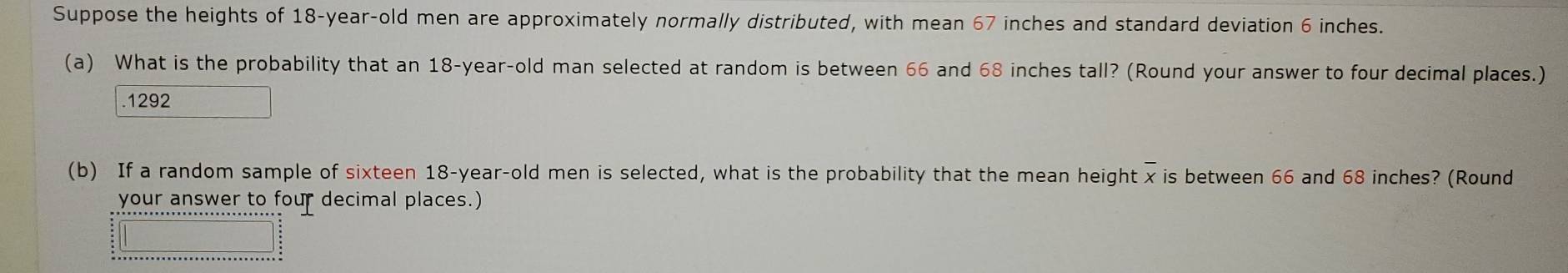 Suppose the heights of 18 -year-old men are approximately normally distributed, with mean 67 inches and standard deviation 6 inches. 
(a) What is the probability that an 18-year -old man selected at random is between 66 and 68 inches tall? (Round your answer to four decimal places.) 
. 1292
(b) If a random sample of sixteen 18-year -old men is selected, what is the probability that the mean height x is between 66 and 68 inches? (Round 
your answer to four decimal places.)