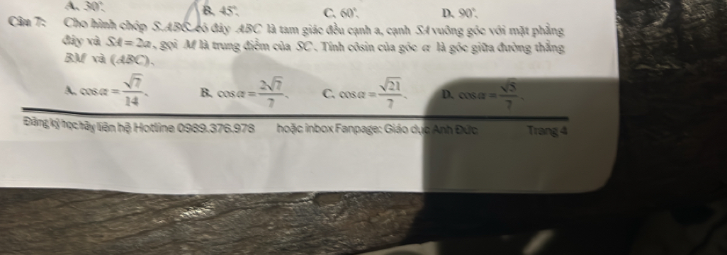 A、 30° B. 45° C、 60°
D. 90°. 
Câm 7: Cho hình chóp S. ABC có đây ABC là tam giác đều cạnh a, cạnh SA vuông góc với mặt phẳng
đây và SA=2a gọi M là trung điểm của SC. Tính côsin của góc ơ là góc giữa đường thẳng
BM và (ABC),
A. cos alpha = sqrt(7)/14 . B. cos alpha = 2sqrt(7)/7 . C. cos alpha = sqrt(21)/7 . D. cos alpha = sqrt(5)/7 . 
Điảng ký học hây liên hệ Hotline 0989.376.978 hoặc inbox Fanpage: Giáo dục Anh Đức Trang 4