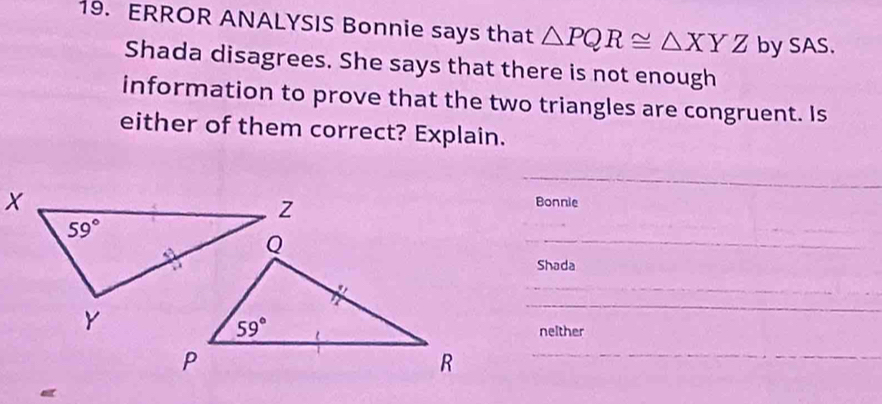 ERROR ANALYSIS Bonnie says that △ PQR≌ △ XYZ by SAS.
Shada disagrees. She says that there is not enough
information to prove that the two triangles are congruent. Is
either of them correct? Explain.
_
Bonnie
_
_
Shada
_
_
_
nelther
_