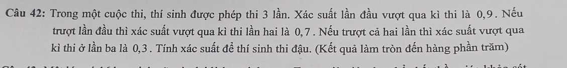 Trong một cuộc thi, thí sinh được phép thi 3 lần. Xác suất lần đầu vượt qua kì thi là 0, 9. Nếu 
trượt lần đầu thì xác suất vượt qua kì thi lần hai là 0, 7. Nếu trượt cả hai lần thì xác suất vượt qua 
kì thi ở lần ba là 0, 3. Tính xác suất để thí sinh thi đậu. (Kết quả làm tròn đến hàng phần trăm)