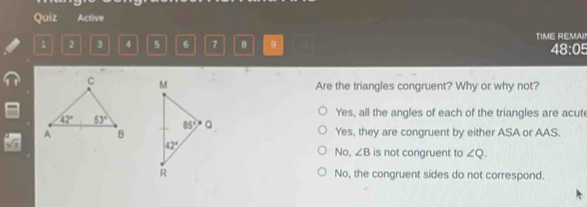 Quiz Active
1 2 3 4 5 6 7 8 9 TIME REMAIN
48:05
Are the triangles congruent? Why or why not?
Yes, all the angles of each of the triangles are acut
Yes, they are congruent by either ASA or AAS.
No, ∠ B is not congruent to ∠ Q.
No, the congruent sides do not correspond.