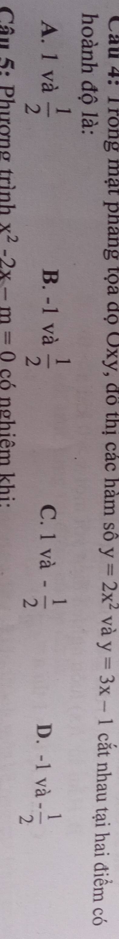 Cau 4: Trong mạt pháng tọa độ Oxy, đô thị các hàm số y=2x^2 và y=3x-1 cắt nhau tại hai điểm có
hoành độ là:
A. 1 và  1/2  B. -1 và  1/2 
C. 1va- 1/2 
D. -1va- 1/2 
Câu 5: Phượng trình x^2-2x-m=0 có nghiêm khi: