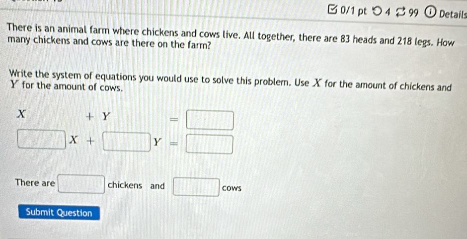 □0/1 pt つ4 % 99  ① Details 
There is an animal farm where chickens and cows live. All together, there are 83 heads and 218 legs. How 
many chickens and cows are there on the farm? 
Write the system of equations you would use to solve this problem. Use X for the amount of chickens and
Y for the amount of cows.
x +Y=□
□ X+□ Y=□
There are □ chickens and □ cows 
Submit Question