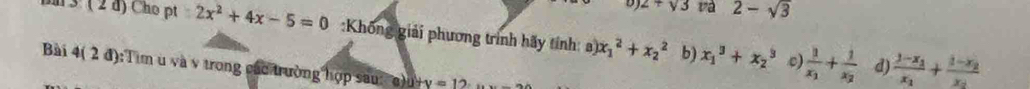 2+sqrt(3) va 2-sqrt(3)
3:(2d) Cho pt:2x^2+4x-5=0 :Không giải phương trình hãy tính: a) x_1^(2+x_2^2 b) x_1^3+x_2^3 frac 1)x_1+frac 1x_2 frac 1-x_1x_1+frac 1-x_2x_2
c) d) 
Bài 4(2d) :Tim u và v trong các trường hợp sau u+v=12...