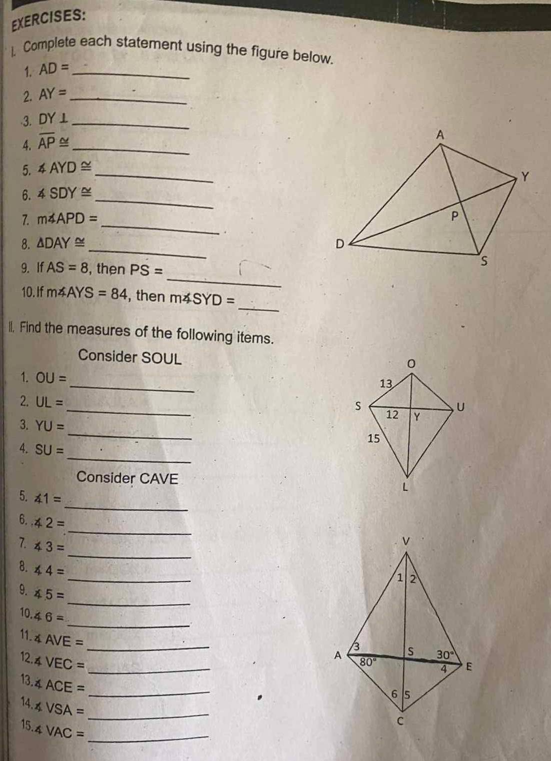 ). Complete each statement using the figure below.
1. AD= _
2. AY= _
-3. DY⊥ _
4. overline AP≌ _
5. ∠ AYD≌ _
_
6. ∠ SDY≌
7. m∠ APD=
_
_
8. △ DAY≌
9. If AS=8 , then PS=
_
_
10. If m∠ AYS=84 , then m∠ SYD=
II, Find the measures of the following items.
Consider SOUL
_
1. OU=
2. UL= _ 
_
3. YU=
_
4. SU=
Consider CAVE 
_
5. ∠ 1=
_
6. ∠ 2=
_
7. ∠ 3=
_
8. ∠ 4=
_
9. ∠ 5=
10.46=
_
11. ∠ AVE= _
12. ∠ VEC= _
13 ∠ ACE= _
14. ∠ VSA= _
15. ∠ VAC= _