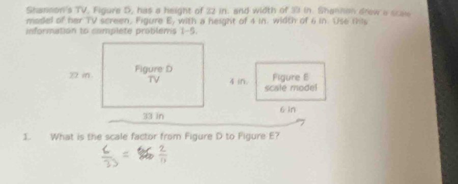 Shannon's TV, Figure S, has a height of 22 in. and width of 33 in. Shannon drew a scae 
madel of her TV screen, Figure E, with a height of 4 in. width of 6 in. Use this 
information to complete problems 1-5. 
Figure E
4 in. scale model
6 in
1. What is the scale factor from Figure D to Figure E7