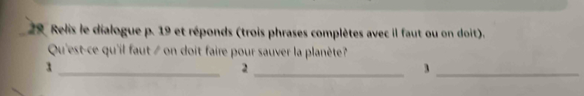 Relis le dialogue p. 19 et réponds (trois phrases complètes avec il faut ou on doit). 
Qu'est-ce qu'il faut / on doit faire pour sauver la planète? 
_3 
_2 
_