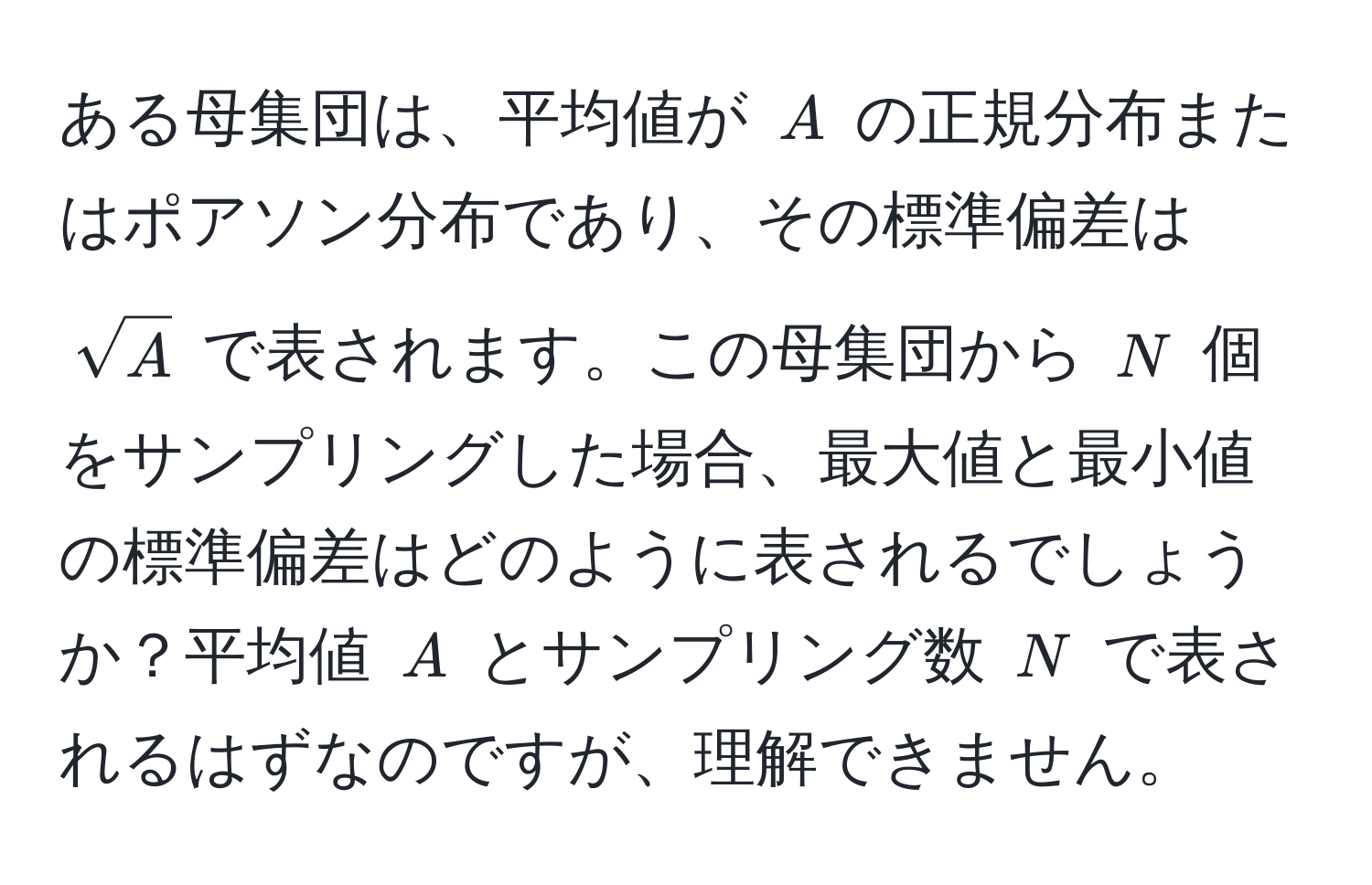 ある母集団は、平均値が $A$ の正規分布またはポアソン分布であり、その標準偏差は $sqrt(A)$ で表されます。この母集団から $N$ 個をサンプリングした場合、最大値と最小値の標準偏差はどのように表されるでしょうか？平均値 $A$ とサンプリング数 $N$ で表されるはずなのですが、理解できません。