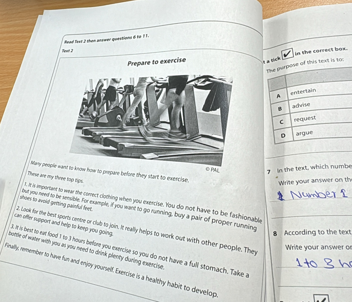 Read Text 2 then answer questions 6 to 11. 
Text 2 
in the correct box. 
Prepare to exercise 
t 
PAL 
7 In the text, which numbe 
Many people how to prepare before they start to exercise. 
These are my three top tips. 
Write your answer on th 
1. It is important to wear the correct clothing when you exercise. You do not have to be fashionable 
but you need to be sensible. For example, if you want to go running, buy a pair of proper running_ 
shoes to avoid getting painful feet. 
2. Look for the best sports centre or club to join. It really helps to work out with other people. They_ 
can offer support and help to keep you going 
8 According to the text 
Write your answer or 
bottle of water with you as you need to drink plenty during exercise 3. It is best to eat food 1 to 3 hours before you exercise so you do not have a full stomach. Take a 
Finally, remember to have fun and enjoy yourself. Exercise is a healthy habit to develop__