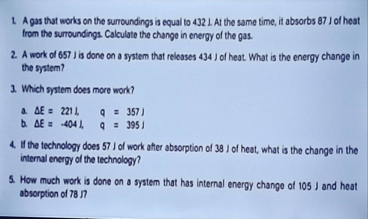 A gas that works on the surroundings is equal to 432 J. At the same time, it absorbs 87 J of heat
from the surroundings. Calculate the change in energy of the gas.
2. A work of 657 J is done on a system that releases 434 J of heat. What is the energy change in
the system?
3. Which system does more work?
a. Delta E=221J, q=357J
b. Delta E=-404J, q=395J
4. If the technology does 57 J of work after absorption of 38 J of heat, what is the change in the
internal energy of the technology?
5. How much work is done on a system that has internal energy change of 105 J and heat
absorption of 78 J?