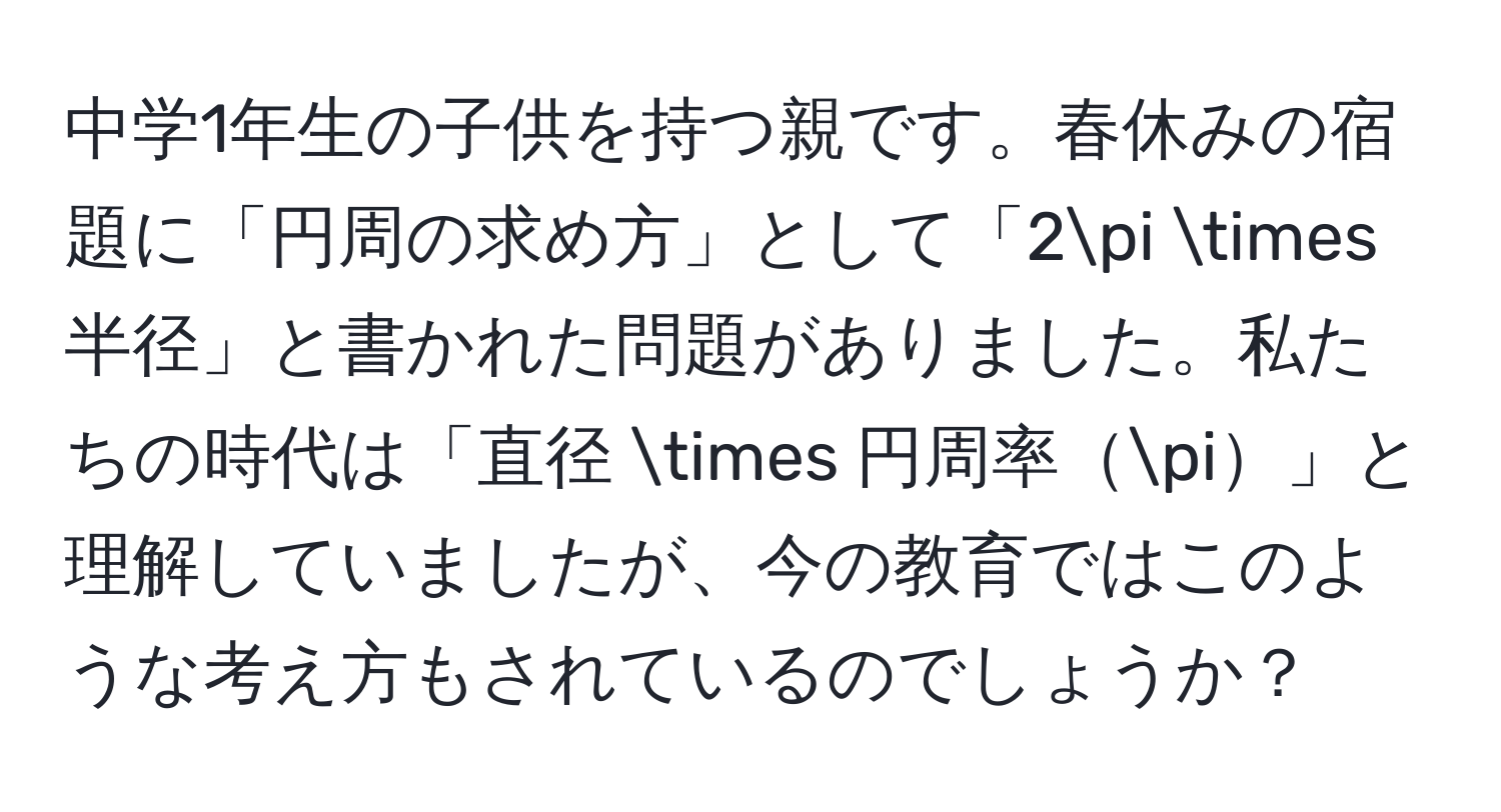 中学1年生の子供を持つ親です。春休みの宿題に「円周の求め方」として「2π * 半径」と書かれた問題がありました。私たちの時代は「直径 * 円周率π」と理解していましたが、今の教育ではこのような考え方もされているのでしょうか？