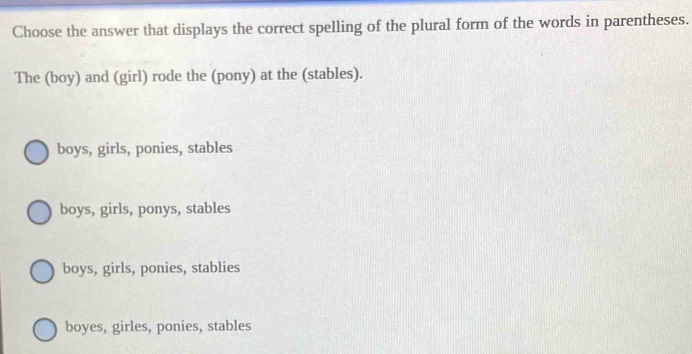 Choose the answer that displays the correct spelling of the plural form of the words in parentheses.
The (boy) and (girl) rode the (pony) at the (stables).
boys, girls, ponies, stables
boys, girls, ponys, stables
boys, girls, ponies, stablies
boyes, girles, ponies, stables