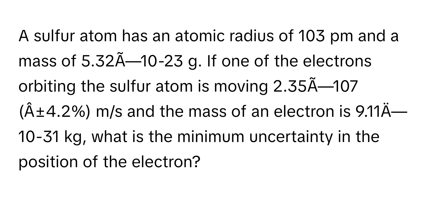 A sulfur atom has an atomic radius of 103 pm and a mass of 5.32Ã—10-23 g. If one of the electrons orbiting the sulfur atom is moving 2.35Ã—107 
(Â±4.2%) m/s and the mass of an electron is 9.11Ä—10-31 kg, what is the minimum uncertainty in the position of the electron?