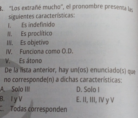 'Los extrañé mucho'', el pronombre presenta las
siguientes características:
I. Es indefinido
II. Es proclítico
III. Es objetivo
IV. Funciona como O.D.
V. Es átono
De la lista anterior, hay un(os) enunciado(s) que
no corresponde(n) a dichas características:
A. Solo III D. Solo I
B. I y V E. II, III, IV y V
C. Todas corresponden