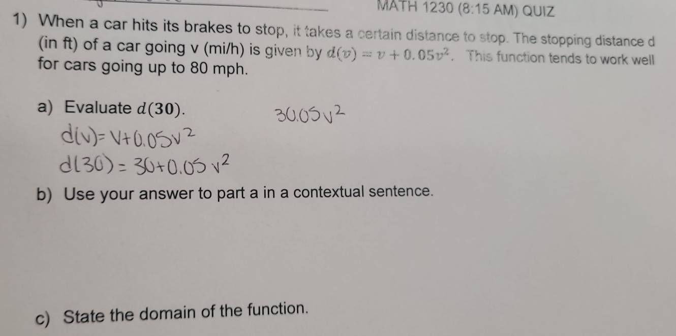 MATH 1230 (8:15 AM) QUIZ 
1) When a car hits its brakes to stop, it takes a certain distance to stop. The stopping distance d
(in ft) of a car going v (mi/h) is given by d(v)=v+0.05v^2. This function tends to work well 
for cars going up to 80 mph. 
a) Evaluate d(30). 
b) Use your answer to part a in a contextual sentence. 
c) State the domain of the function.