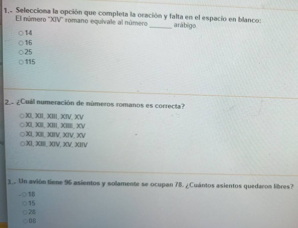 1.. Selecciona la opción que completa la oración y falta en el espacio en blanco:
El número "XIV” romano equivale al número _arábigo.
14
16
25
115
2.- ¿Cuál numeración de números romanos es correcta?
XI, XII, XIII, XIV, XV
XI, XII, XIII, XIIII, XV
XI, XII, XIIV, XIV, XV
XI, XIII, XIV, XV, XIIV
3. Un avión tiene 96 asientos y solamente se ocupan 78. ¿Cuántos asientos quedaron libres?
18
15
28
08