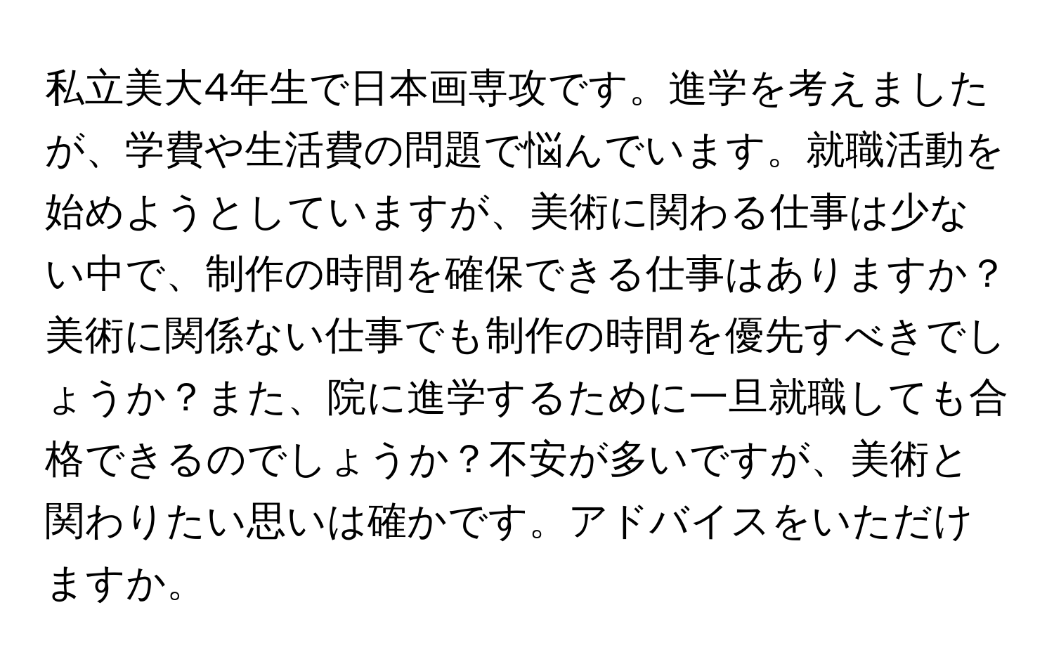 私立美大4年生で日本画専攻です。進学を考えましたが、学費や生活費の問題で悩んでいます。就職活動を始めようとしていますが、美術に関わる仕事は少ない中で、制作の時間を確保できる仕事はありますか？美術に関係ない仕事でも制作の時間を優先すべきでしょうか？また、院に進学するために一旦就職しても合格できるのでしょうか？不安が多いですが、美術と関わりたい思いは確かです。アドバイスをいただけますか。